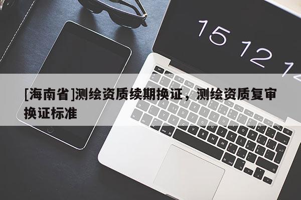 [海南省]测绘资质续期换证，测绘资质复审换证标准