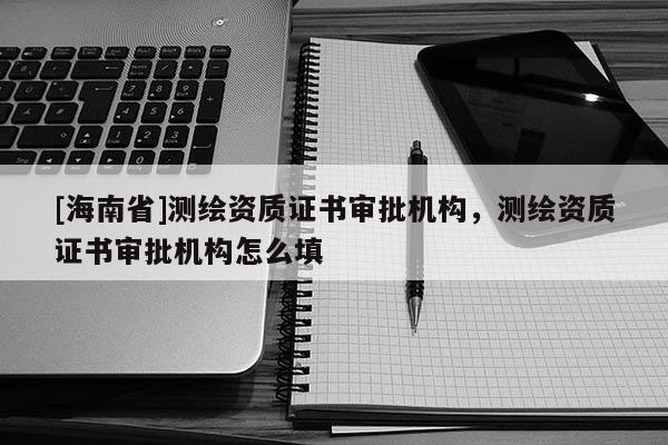 [海南省]测绘资质证书审批机构，测绘资质证书审批机构怎么填