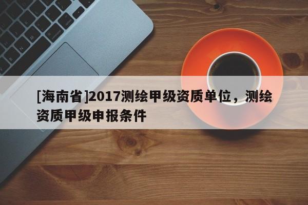 [海南省]2017测绘甲级资质单位，测绘资质甲级申报条件