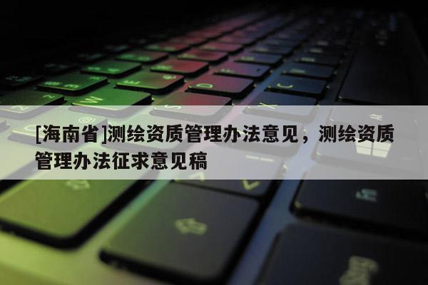 [海南省]测绘资质管理办法意见，测绘资质管理办法征求意见稿