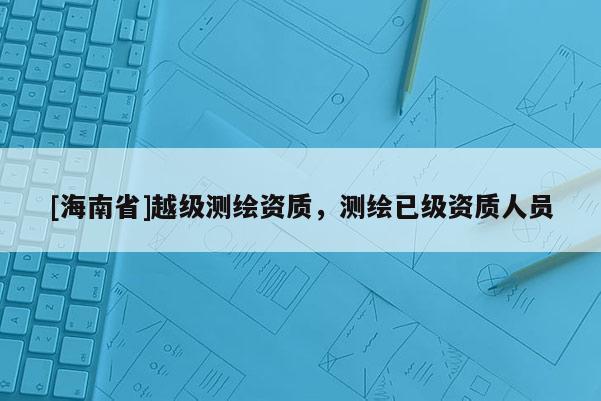 [海南省]越级测绘资质，测绘已级资质人员