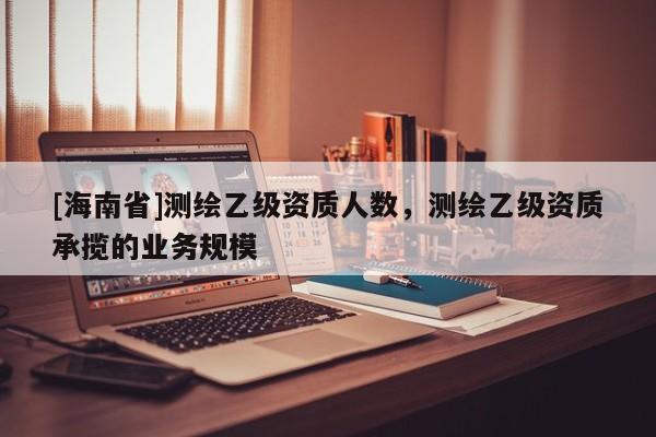 [海南省]测绘乙级资质人数，测绘乙级资质承揽的业务规模