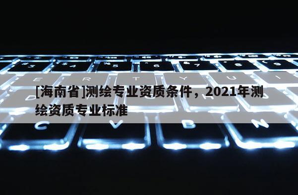 [海南省]测绘专业资质条件，2021年测绘资质专业标准