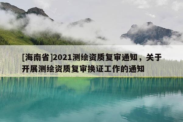 [海南省]2021测绘资质复审通知，关于开展测绘资质复审换证工作的通知