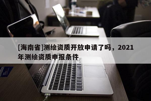 [海南省]测绘资质开放申请了吗，2021年测绘资质申报条件