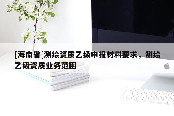 [海南省]测绘资质乙级申报材料要求，测绘乙级资质业务范围