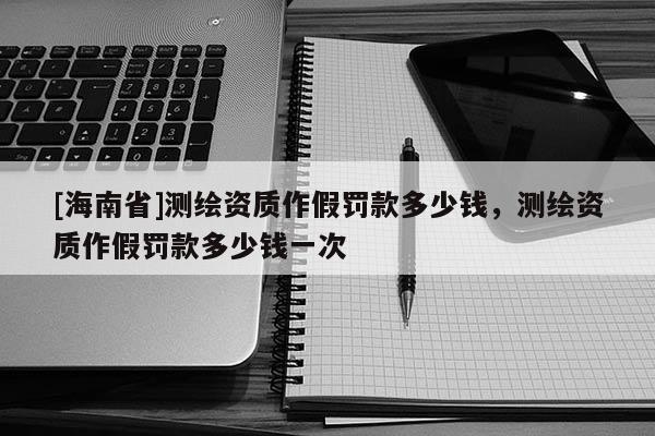 [海南省]测绘资质作假罚款多少钱，测绘资质作假罚款多少钱一次