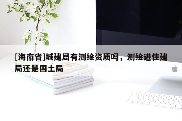 [海南省]城建局有测绘资质吗，测绘进住建局还是国土局