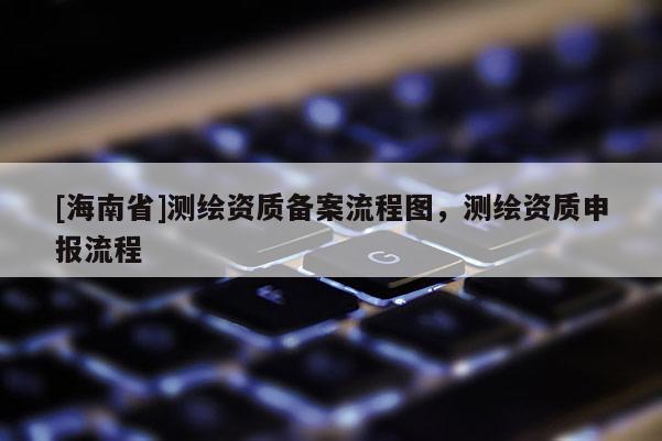 [海南省]测绘资质备案流程图，测绘资质申报流程