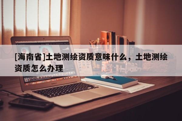 [海南省]土地测绘资质意味什么，土地测绘资质怎么办理