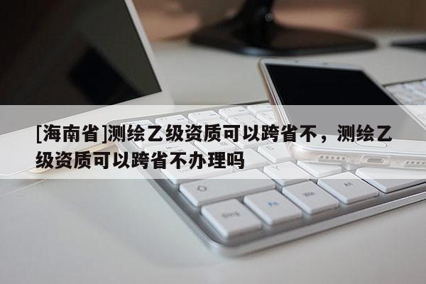 [海南省]测绘乙级资质可以跨省不，测绘乙级资质可以跨省不办理吗