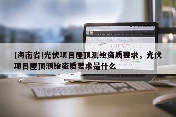 [海南省]光伏项目屋顶测绘资质要求，光伏项目屋顶测绘资质要求是什么
