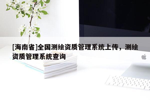 [海南省]全国测绘资质管理系统上传，测绘资质管理系统查询
