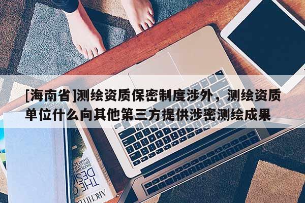 [海南省]测绘资质保密制度涉外，测绘资质单位什么向其他第三方提供涉密测绘成果