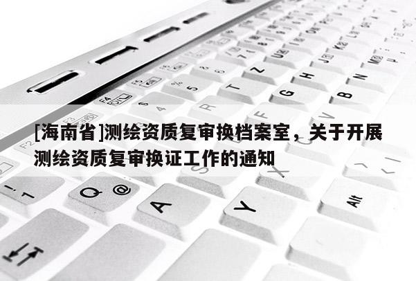 [海南省]测绘资质复审换档案室，关于开展测绘资质复审换证工作的通知