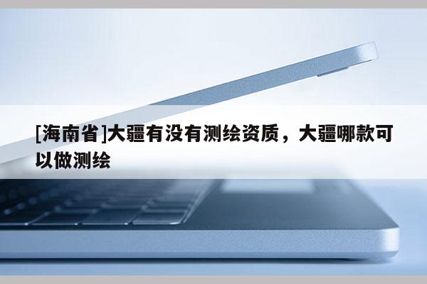[海南省]大疆有没有测绘资质，大疆哪款可以做测绘