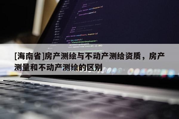 [海南省]房产测绘与不动产测给资质，房产测量和不动产测绘的区别