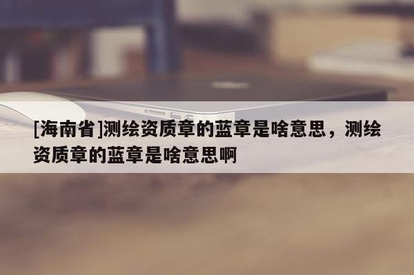 [海南省]测绘资质章的蓝章是啥意思，测绘资质章的蓝章是啥意思啊