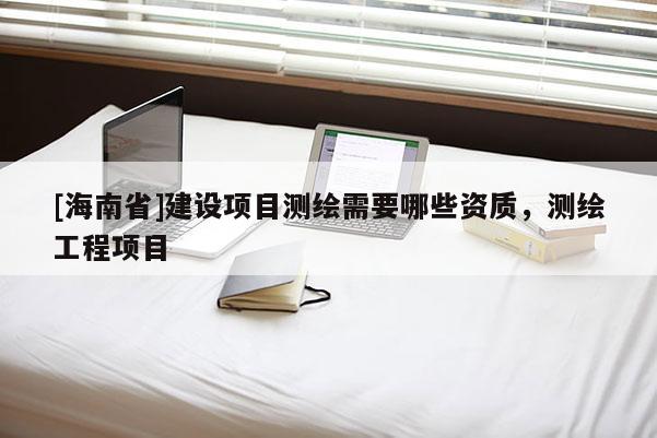 [海南省]建设项目测绘需要哪些资质，测绘工程项目