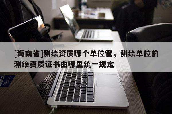 [海南省]测绘资质哪个单位管，测绘单位的测绘资质证书由哪里统一规定