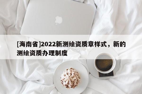 [海南省]2022新测绘资质章样式，新的测绘资质办理制度