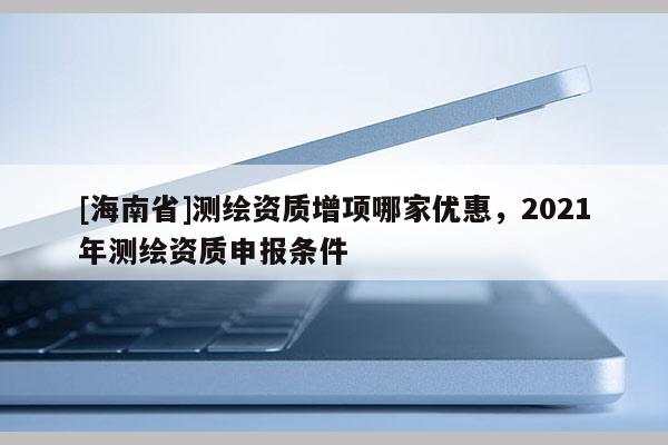 [海南省]测绘资质增项哪家优惠，2021年测绘资质申报条件