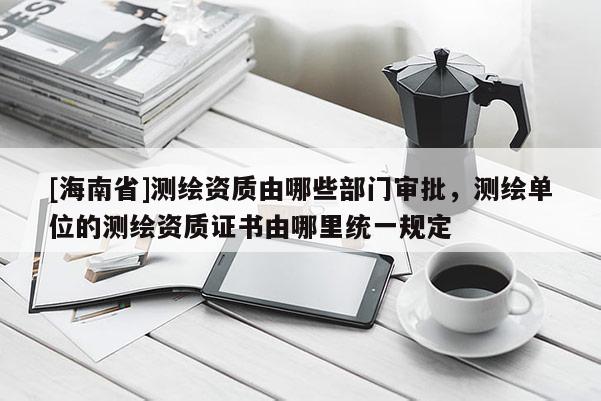 [海南省]测绘资质由哪些部门审批，测绘单位的测绘资质证书由哪里统一规定