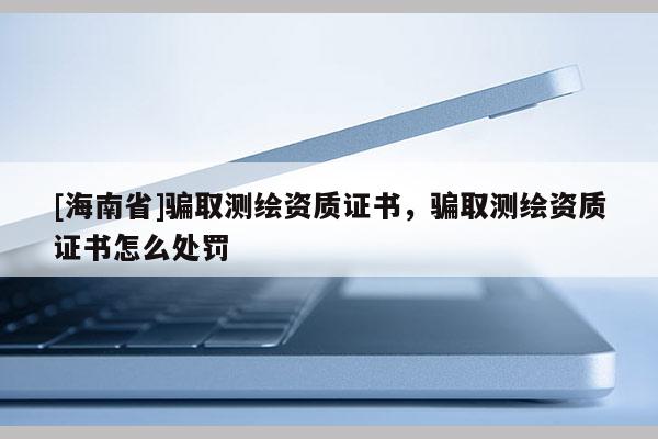 [海南省]骗取测绘资质证书，骗取测绘资质证书怎么处罚