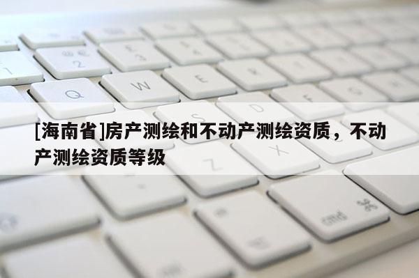 [海南省]房产测绘和不动产测绘资质，不动产测绘资质等级