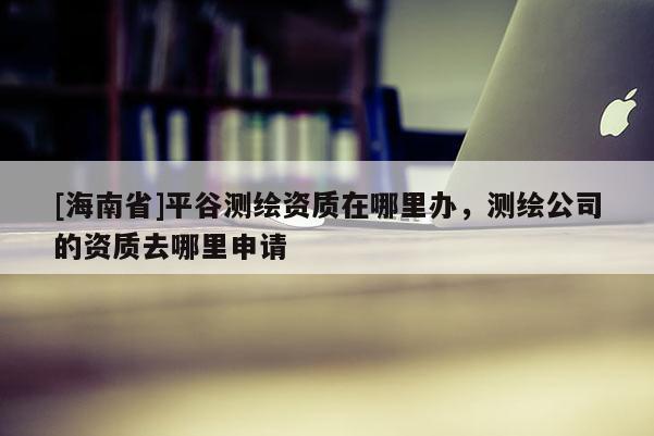 [海南省]平谷测绘资质在哪里办，测绘公司的资质去哪里申请
