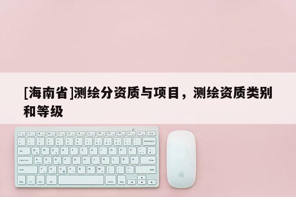 [海南省]测绘分资质与项目，测绘资质类别和等级