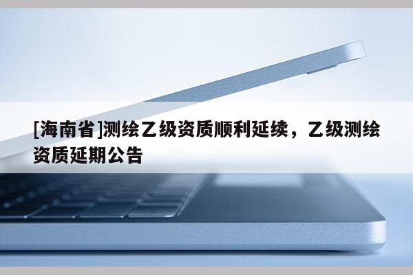 [海南省]测绘乙级资质顺利延续，乙级测绘资质延期公告