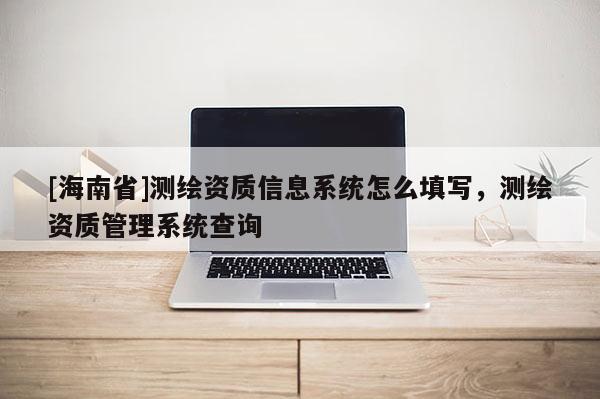 [海南省]测绘资质信息系统怎么填写，测绘资质管理系统查询
