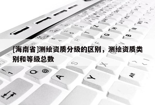 [海南省]测绘资质分级的区别，测绘资质类别和等级总数