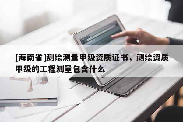 [海南省]测绘测量甲级资质证书，测绘资质甲级的工程测量包含什么