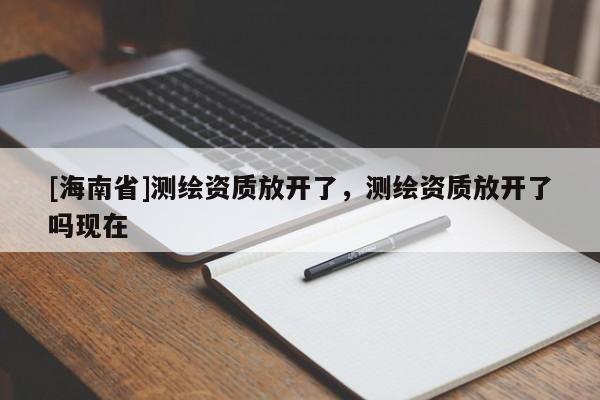[海南省]测绘资质放开了，测绘资质放开了吗现在