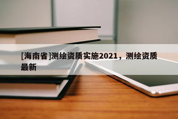 [海南省]测绘资质实施2021，测绘资质最新