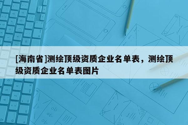 [海南省]测绘顶级资质企业名单表，测绘顶级资质企业名单表图片