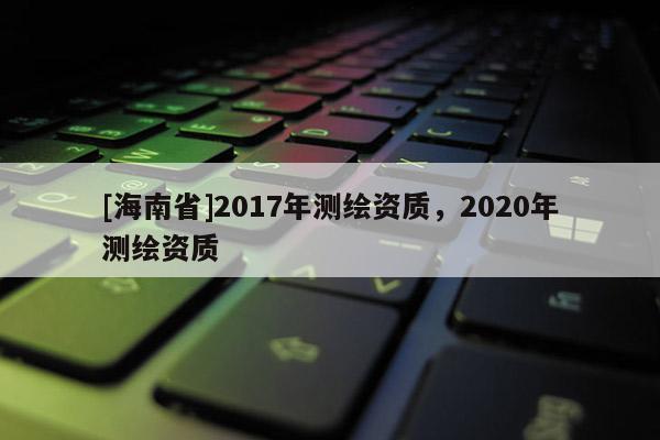 [海南省]2017年测绘资质，2020年测绘资质