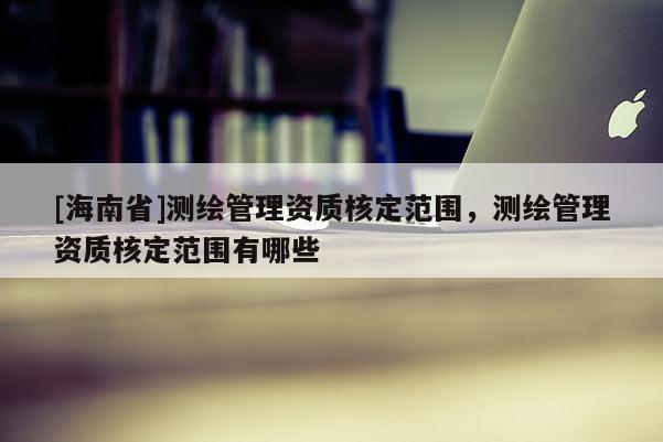 [海南省]测绘管理资质核定范围，测绘管理资质核定范围有哪些