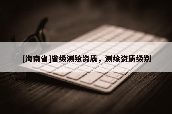 [海南省]省级测绘资质，测绘资质级别