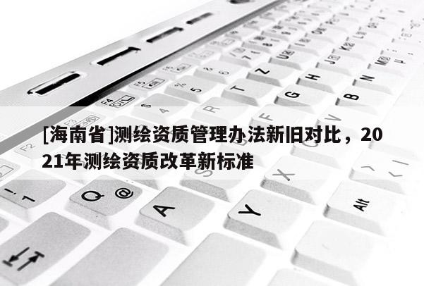 [海南省]测绘资质管理办法新旧对比，2021年测绘资质改革新标准