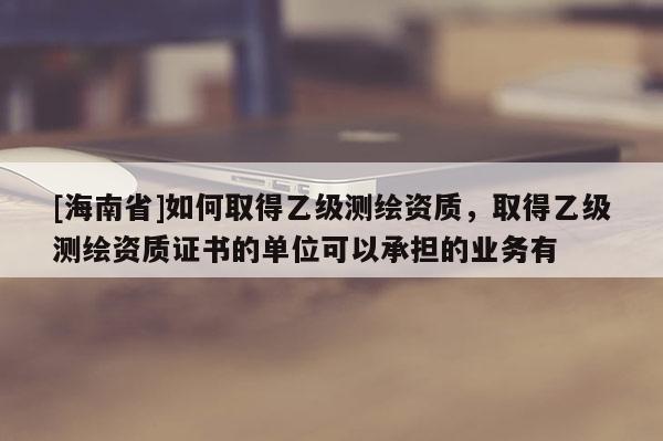 [海南省]如何取得乙级测绘资质，取得乙级测绘资质证书的单位可以承担的业务有