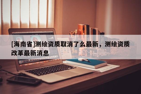 [海南省]测绘资质取消了么最新，测绘资质改革最新消息