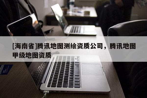 [海南省]腾讯地图测绘资质公司，腾讯地图甲级地图资质