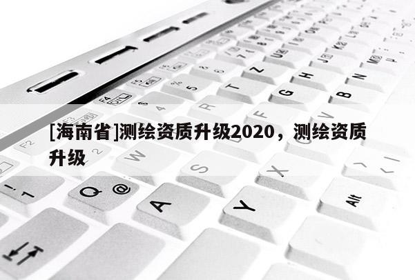 [海南省]测绘资质升级2020，测绘资质升级