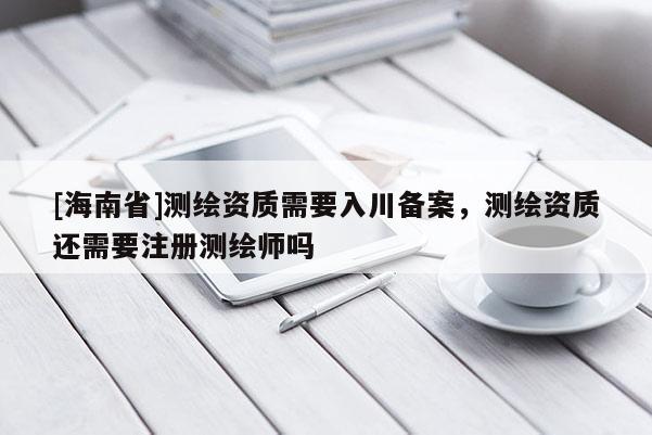 [海南省]测绘资质需要入川备案，测绘资质还需要注册测绘师吗