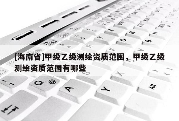 [海南省]甲级乙级测绘资质范围，甲级乙级测绘资质范围有哪些