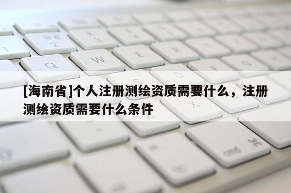 [海南省]个人注册测绘资质需要什么，注册测绘资质需要什么条件