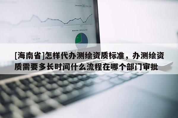 [海南省]怎样代办测绘资质标准，办测绘资质需要多长时间什么流程在哪个部门审批